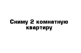 Сниму 2 комнатную квартиру